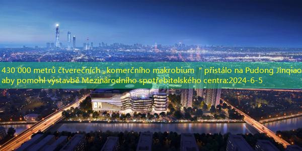 430 000 metrů čtverečních „komerčního makrobium“ přistálo na Pudong Jinqiao, aby pomohl výstavbě Mezinárodního spotřebitelského centra